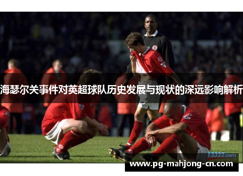 海瑟尔关事件对英超球队历史发展与现状的深远影响解析 海瑟尔关事件对英超球队历史发展与现状的深远影响解析