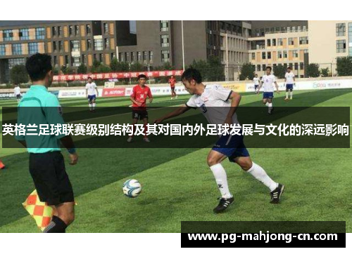 英格兰足球联赛级别结构及其对国内外足球发展与文化的深远影响 英格兰足球联赛级别结构及其对国内外足球发展与文化的深远影响