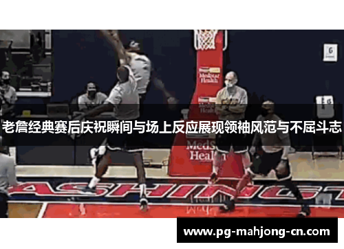 老詹经典赛后庆祝瞬间与场上反应展现领袖风范与不屈斗志