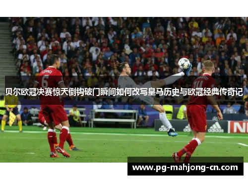 贝尔欧冠决赛惊天倒钩破门瞬间如何改写皇马历史与欧冠经典传奇记