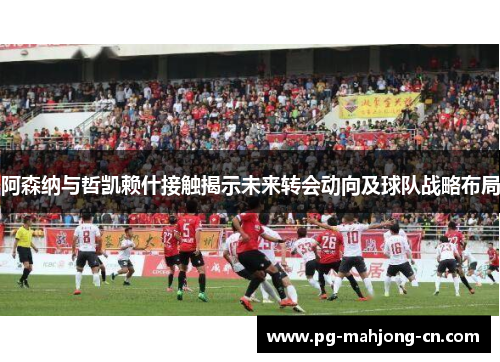 阿森纳与哲凯赖什接触揭示未来转会动向及球队战略布局 阿森纳与哲凯赖什接触揭示未来转会动向及球队战略布局