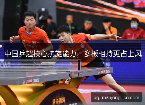 中国乒超核心抗旋能力,多板相持更占上风 中国乒超核心抗旋能力,多板相持更占上风