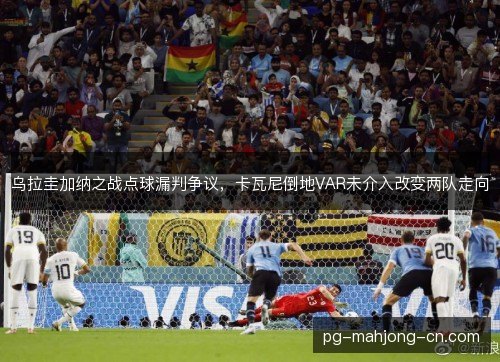 乌拉圭加纳之战点球漏判争议,卡瓦尼倒地VAR未介入改变两队走向 乌拉圭加纳之战点球漏判争议,卡瓦尼倒地VAR未介入改变两队走向